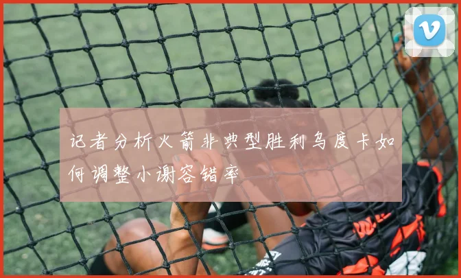 记者分析火箭非典型胜利乌度卡如何调整小谢容错率