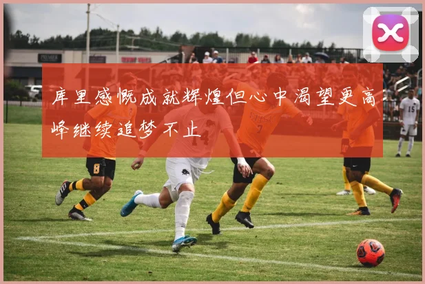 库里感慨成就辉煌但心中渴望更高峰继续追梦不止
