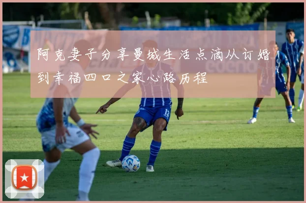 阿克妻子分享曼城生活点滴从订婚到幸福四口之家心路历程