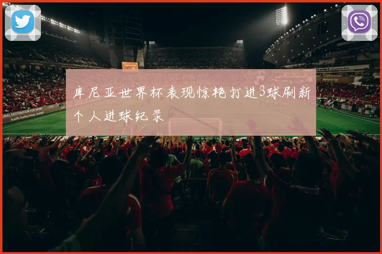 库尼亚世界杯表现惊艳打进3球刷新个人进球纪录