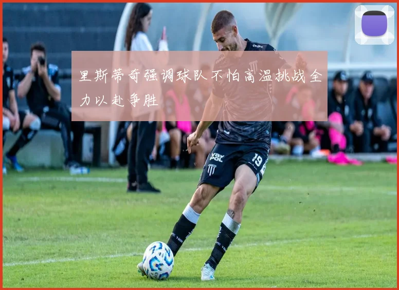 里斯蒂奇强调球队不怕高温挑战全力以赴争胜