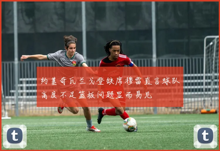 约基奇瓦兰戈登缺席穆雷直言球队高度不足篮板问题显而易见
