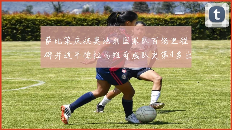 萨比策庆祝奥地利国家队百场里程碑并追平德拉戈维奇成队史第4多出场者