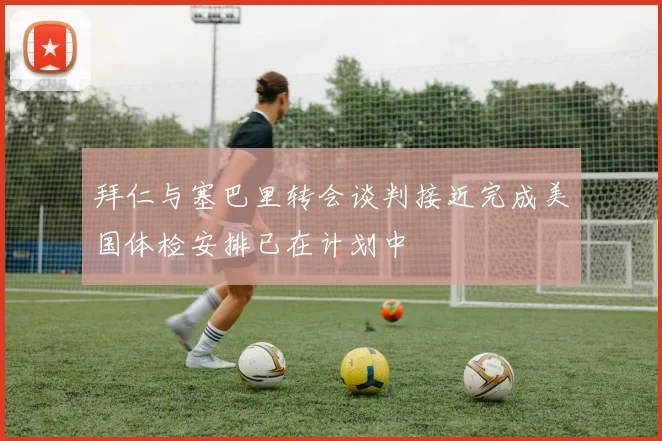 拜仁与塞巴里转会谈判接近完成美国体检安排已在计划中