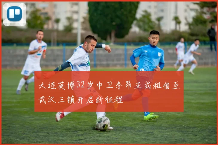 大连英博32岁中卫李昂正式租借至武汉三镇开启新征程
