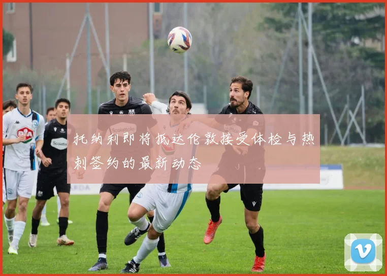 托纳利即将抵达伦敦接受体检与热刺签约的最新动态