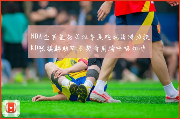 NBA全明星花式拉票吴艳妮周琦力挺KD张镇麟助阵东契奇周琦呼唤切特共襄盛举