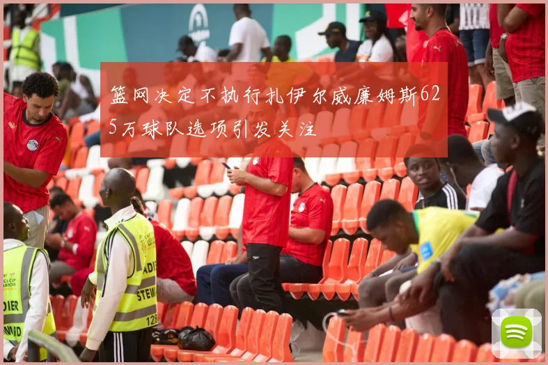 篮网决定不执行扎伊尔威廉姆斯625万球队选项引发关注