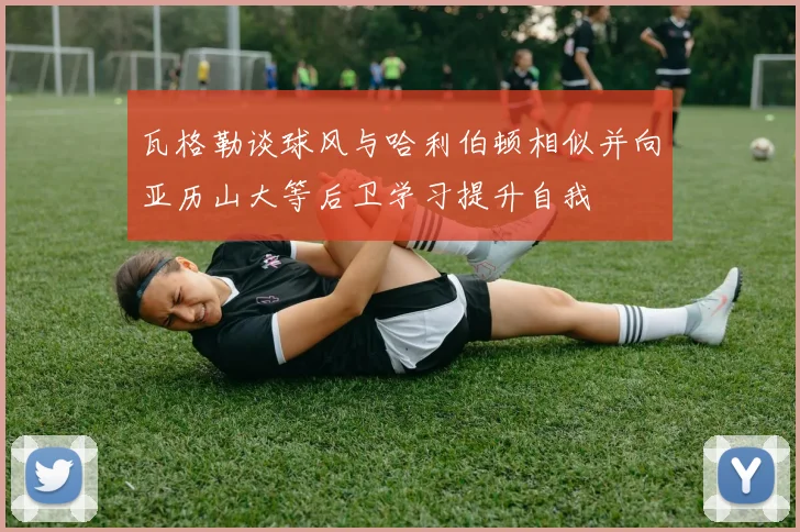 瓦格勒谈球风与哈利伯顿相似并向亚历山大等后卫学习提升自我