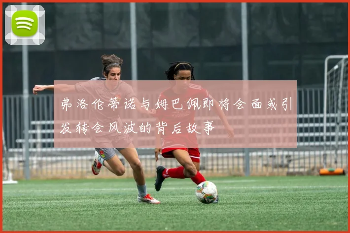 弗洛伦蒂诺与姆巴佩即将会面或引发转会风波的背后故事