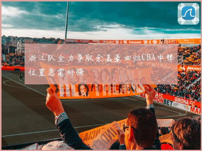 浙江队全力争取余嘉豪回归CBA中锋位置急需补强