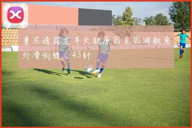 鲁尼透露左耳失聪原因竟因游艇意外滑倒缝合45针