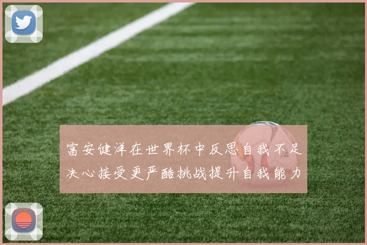 富安健洋在世界杯中反思自我不足决心接受更严酷挑战提升自我能力