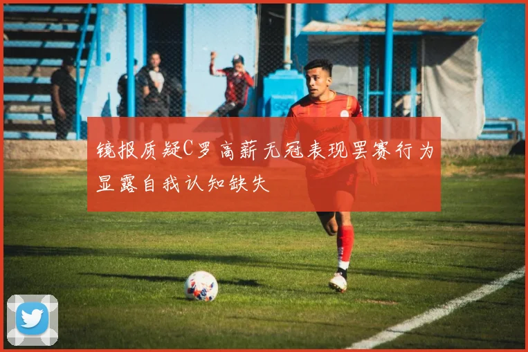 镜报质疑C罗高薪无冠表现罢赛行为显露自我认知缺失