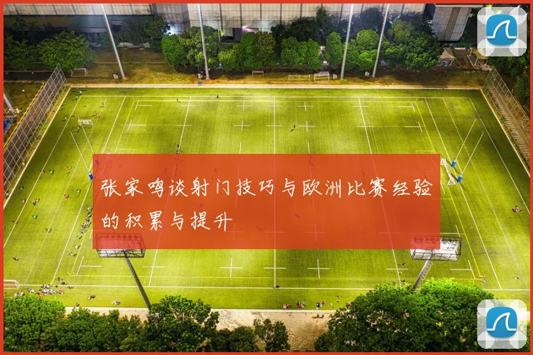 张家鸣谈射门技巧与欧洲比赛经验的积累与提升