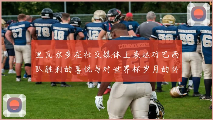 里瓦尔多在社交媒体上表达对巴西队胜利的喜悦与对世界杯岁月的怀念