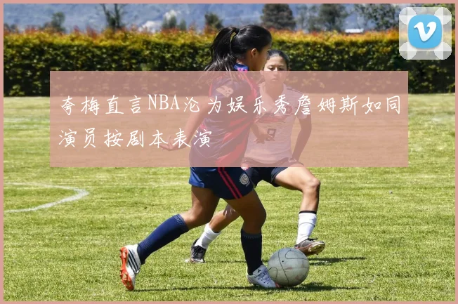 夸梅直言NBA沦为娱乐秀詹姆斯如同演员按剧本表演