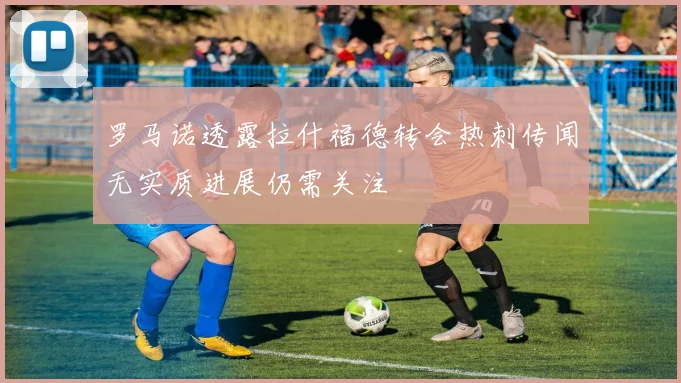 罗马诺透露拉什福德转会热刺传闻无实质进展仍需关注
