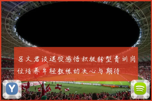 吕文君谈退役感悟积极转型青训岗位培养年轻教练的决心与期待